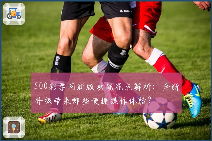 500彩票网新版功能亮点解析：全新升级带来哪些便捷操作体验？