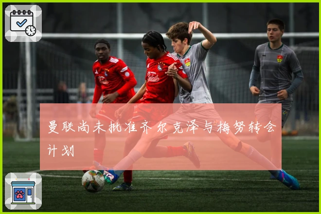 曼联尚未批准齐尔克泽与梅努转会计划