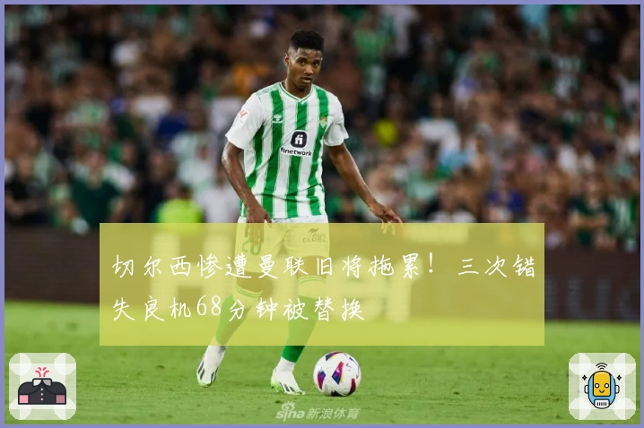 切尔西惨遭曼联旧将拖累！三次错失良机68分钟被替换