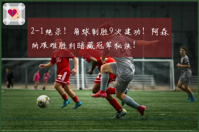 2-1绝杀！角球制胜9次建功！阿森纳艰难胜利暗藏冠军秘诀！