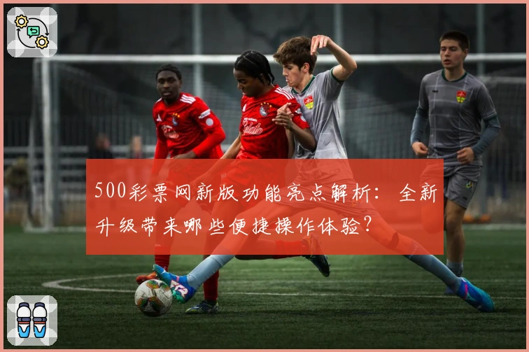 500彩票网新版功能亮点解析:全新升级带来哪些便捷操作体验?