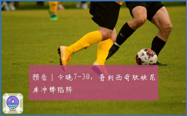 预告丨今晚7-30，普利西奇联袂昆库冲锋陷阵
