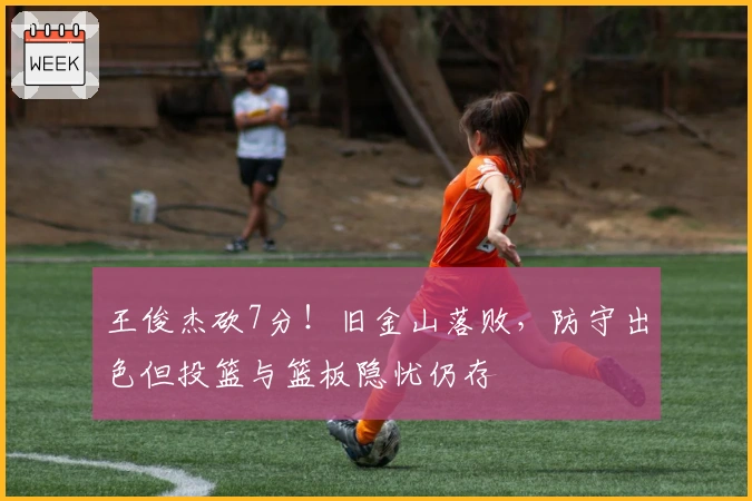 王俊杰砍7分！旧金山落败，防守出色但投篮与篮板隐忧仍存