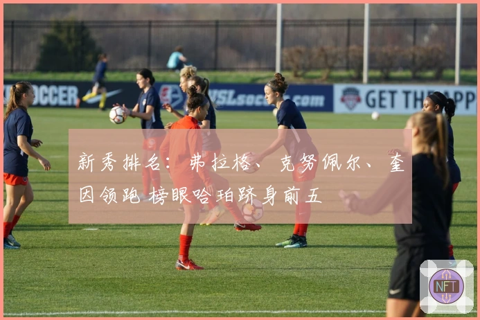 新秀排名：弗拉格、克努佩尔、奎因领跑 榜眼哈珀跻身前五