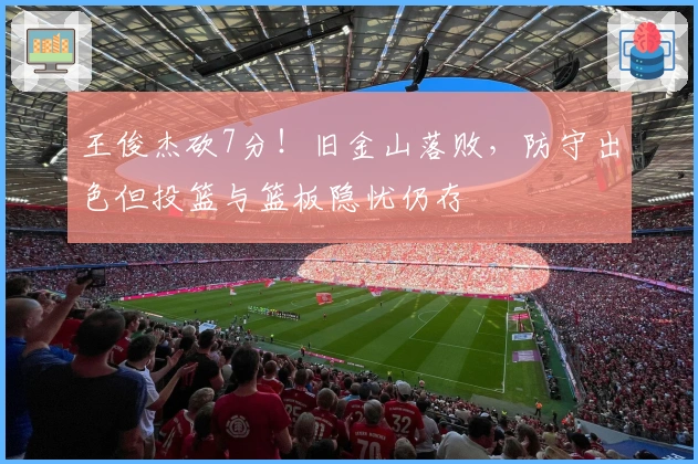 王俊杰砍7分！旧金山落败，防守出色但投篮与篮板隐忧仍存