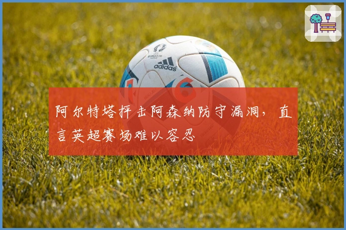 阿尔特塔抨击阿森纳防守漏洞，直言英超赛场难以容忍