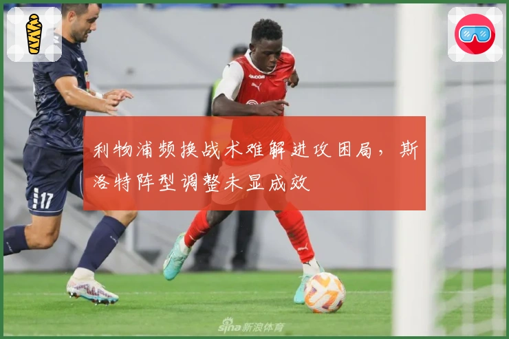 利物浦频换战术难解进攻困局，斯洛特阵型调整未显成效