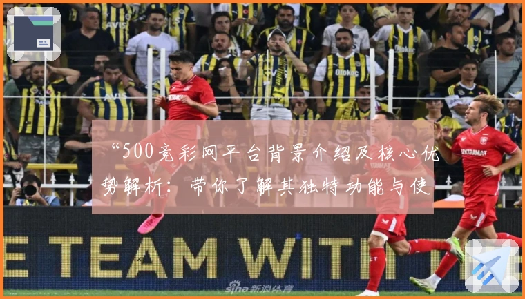 “500竞彩网平台背景介绍及核心优势解析：带你了解其独特功能与使用体验”