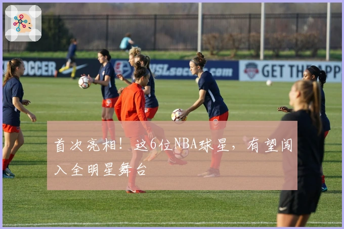 首次亮相！这6位NBA球星，有望闯入全明星舞台