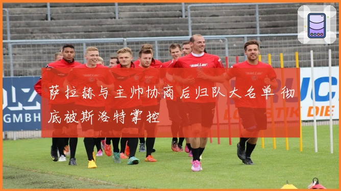 萨拉赫与主帅协商后归队大名单 彻底被斯洛特掌控